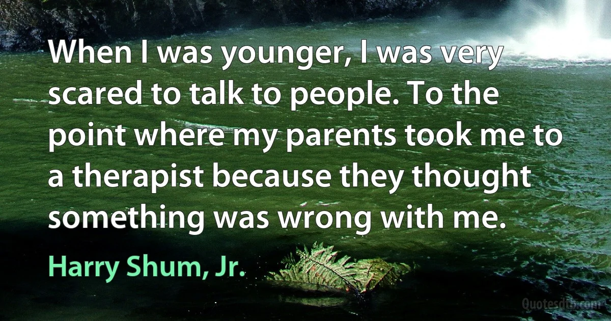 When I was younger, I was very scared to talk to people. To the point where my parents took me to a therapist because they thought something was wrong with me. (Harry Shum, Jr.)