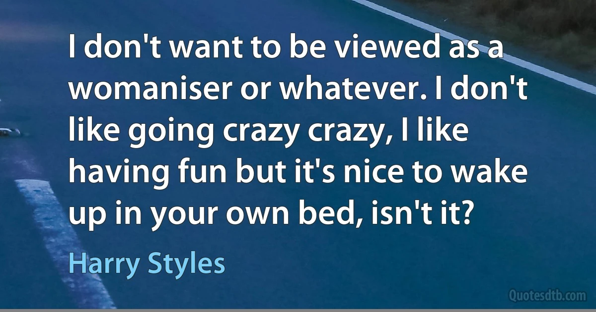 I don't want to be viewed as a womaniser or whatever. I don't like going crazy crazy, I like having fun but it's nice to wake up in your own bed, isn't it? (Harry Styles)