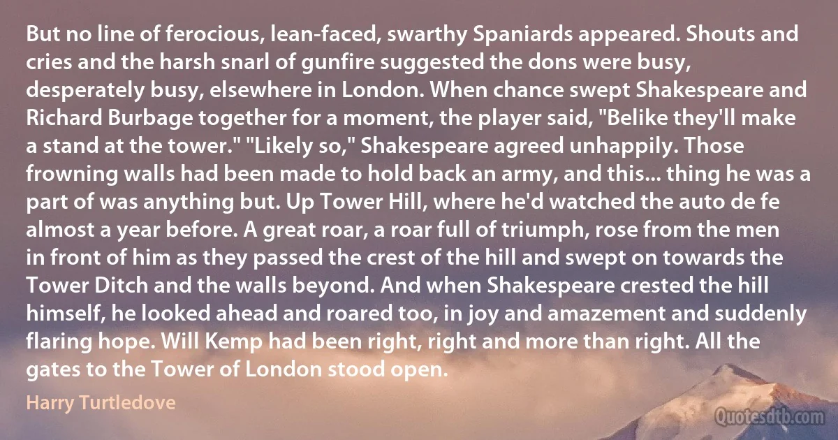 But no line of ferocious, lean-faced, swarthy Spaniards appeared. Shouts and cries and the harsh snarl of gunfire suggested the dons were busy, desperately busy, elsewhere in London. When chance swept Shakespeare and Richard Burbage together for a moment, the player said, "Belike they'll make a stand at the tower." "Likely so," Shakespeare agreed unhappily. Those frowning walls had been made to hold back an army, and this... thing he was a part of was anything but. Up Tower Hill, where he'd watched the auto de fe almost a year before. A great roar, a roar full of triumph, rose from the men in front of him as they passed the crest of the hill and swept on towards the Tower Ditch and the walls beyond. And when Shakespeare crested the hill himself, he looked ahead and roared too, in joy and amazement and suddenly flaring hope. Will Kemp had been right, right and more than right. All the gates to the Tower of London stood open. (Harry Turtledove)