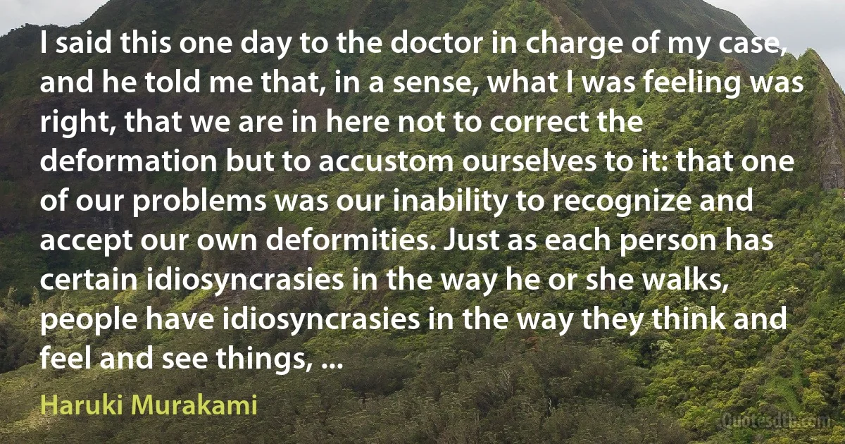 I said this one day to the doctor in charge of my case, and he told me that, in a sense, what I was feeling was right, that we are in here not to correct the deformation but to accustom ourselves to it: that one of our problems was our inability to recognize and accept our own deformities. Just as each person has certain idiosyncrasies in the way he or she walks, people have idiosyncrasies in the way they think and feel and see things, ... (Haruki Murakami)