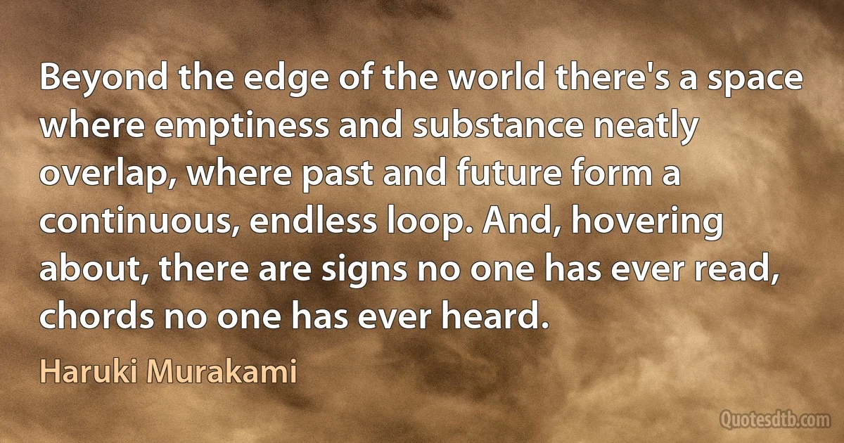 Beyond the edge of the world there's a space where emptiness and substance neatly overlap, where past and future form a continuous, endless loop. And, hovering about, there are signs no one has ever read, chords no one has ever heard. (Haruki Murakami)