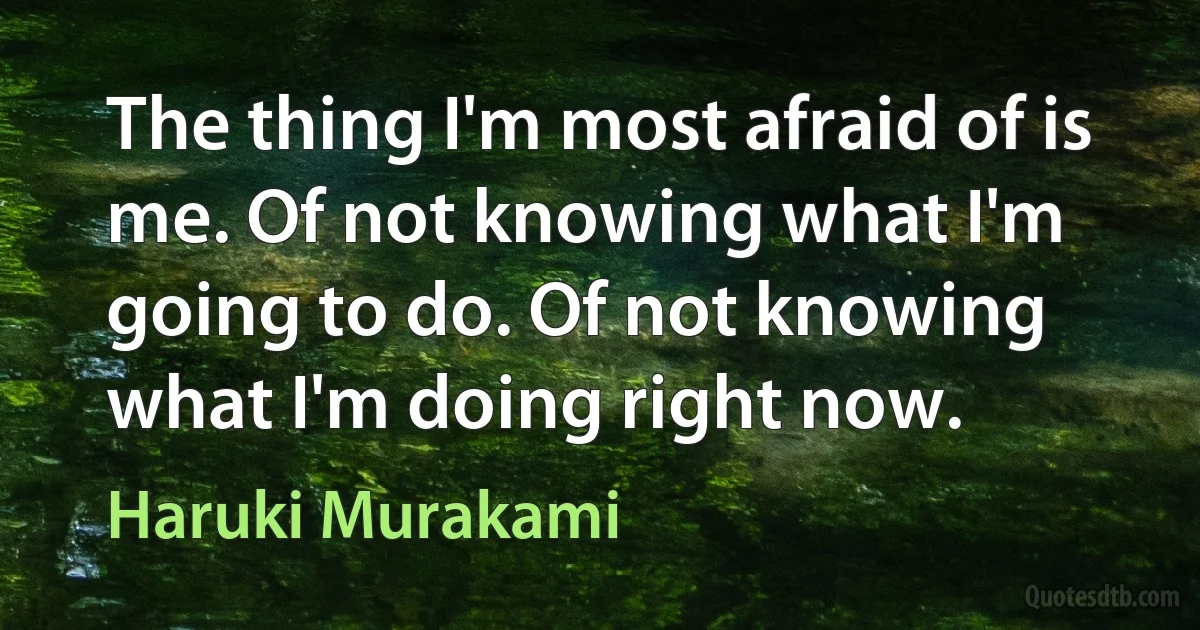 The thing I'm most afraid of is me. Of not knowing what I'm going to do. Of not knowing what I'm doing right now. (Haruki Murakami)