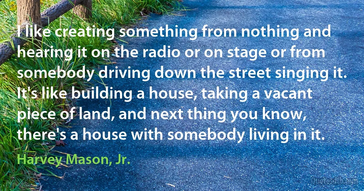 I like creating something from nothing and hearing it on the radio or on stage or from somebody driving down the street singing it. It's like building a house, taking a vacant piece of land, and next thing you know, there's a house with somebody living in it. (Harvey Mason, Jr.)