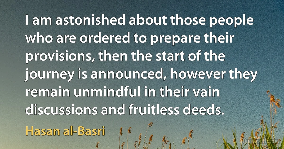 I am astonished about those people who are ordered to prepare their provisions, then the start of the journey is announced, however they remain unmindful in their vain discussions and fruitless deeds. (Hasan al-Basri)