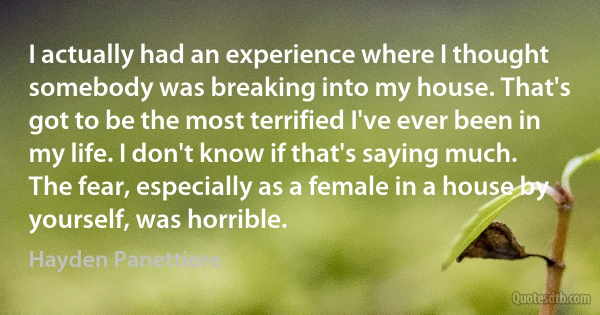 I actually had an experience where I thought somebody was breaking into my house. That's got to be the most terrified I've ever been in my life. I don't know if that's saying much. The fear, especially as a female in a house by yourself, was horrible. (Hayden Panettiere)