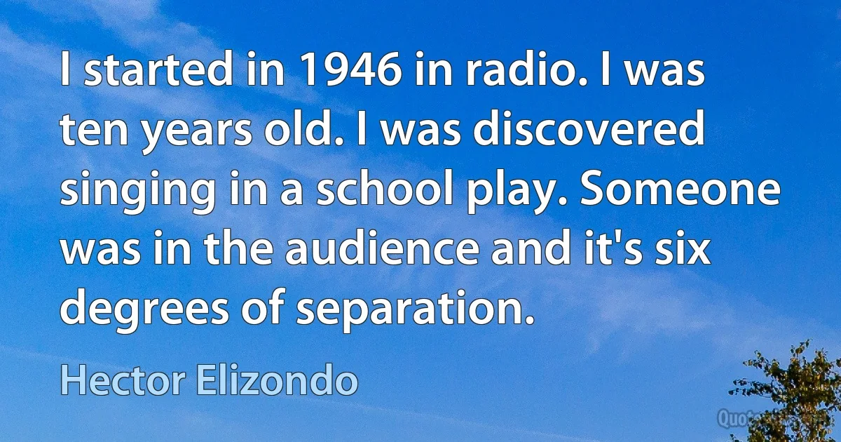 I started in 1946 in radio. I was ten years old. I was discovered singing in a school play. Someone was in the audience and it's six degrees of separation. (Hector Elizondo)