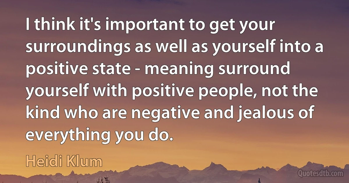 I think it's important to get your surroundings as well as yourself into a positive state - meaning surround yourself with positive people, not the kind who are negative and jealous of everything you do. (Heidi Klum)