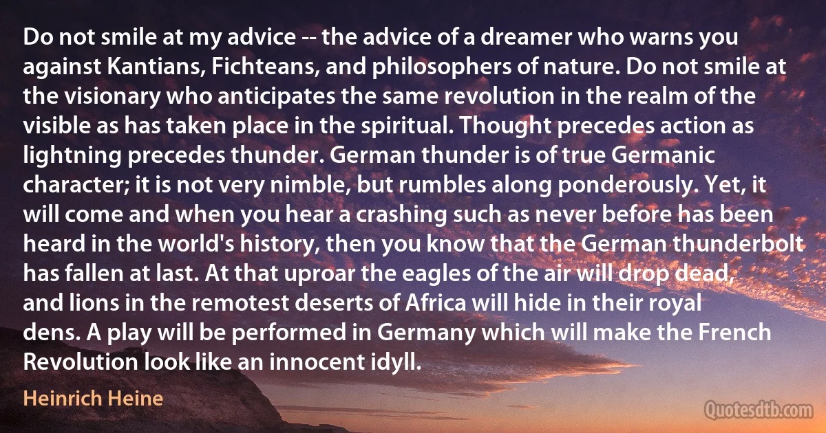 Do not smile at my advice -- the advice of a dreamer who warns you against Kantians, Fichteans, and philosophers of nature. Do not smile at the visionary who anticipates the same revolution in the realm of the visible as has taken place in the spiritual. Thought precedes action as lightning precedes thunder. German thunder is of true Germanic character; it is not very nimble, but rumbles along ponderously. Yet, it will come and when you hear a crashing such as never before has been heard in the world's history, then you know that the German thunderbolt has fallen at last. At that uproar the eagles of the air will drop dead, and lions in the remotest deserts of Africa will hide in their royal dens. A play will be performed in Germany which will make the French Revolution look like an innocent idyll. (Heinrich Heine)