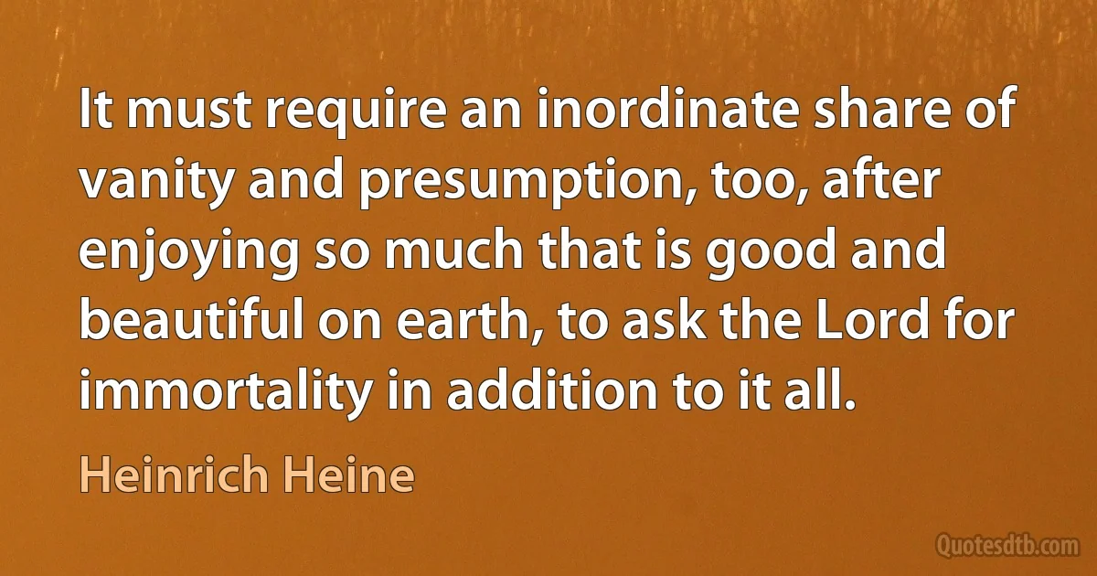 It must require an inordinate share of vanity and presumption, too, after enjoying so much that is good and beautiful on earth, to ask the Lord for immortality in addition to it all. (Heinrich Heine)