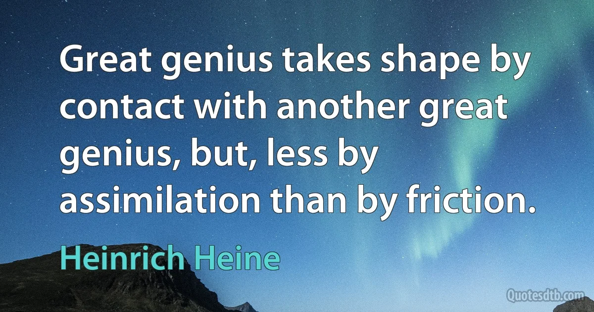 Great genius takes shape by contact with another great genius, but, less by assimilation than by friction. (Heinrich Heine)