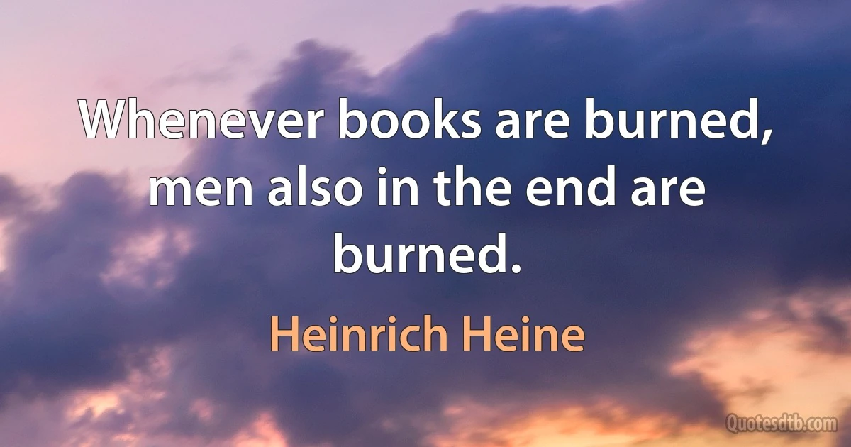 Whenever books are burned, men also in the end are burned. (Heinrich Heine)