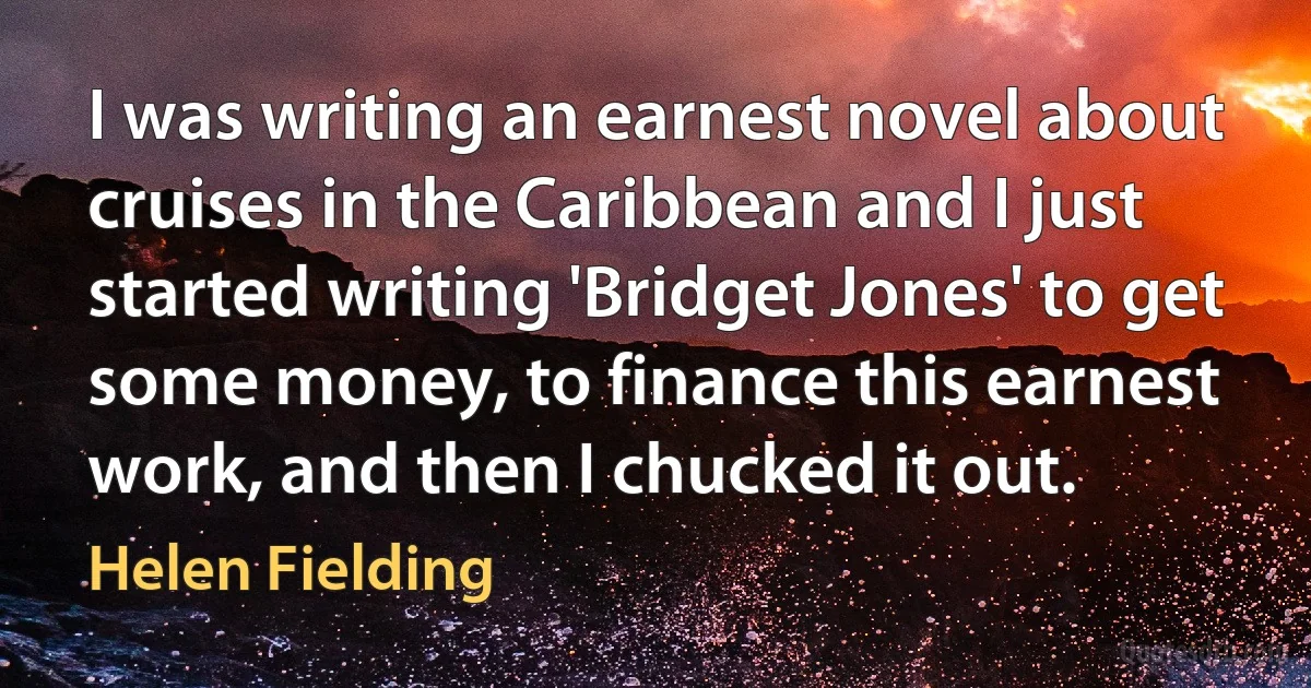 I was writing an earnest novel about cruises in the Caribbean and I just started writing 'Bridget Jones' to get some money, to finance this earnest work, and then I chucked it out. (Helen Fielding)