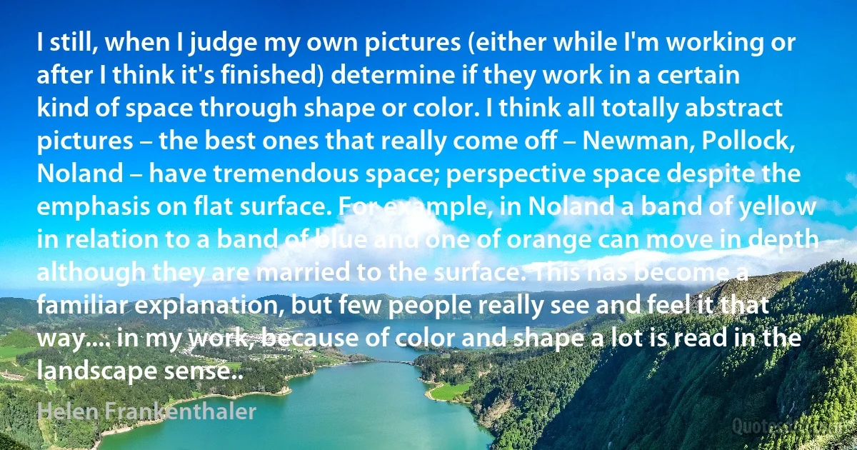 I still, when I judge my own pictures (either while I'm working or after I think it's finished) determine if they work in a certain kind of space through shape or color. I think all totally abstract pictures – the best ones that really come off – Newman, Pollock, Noland – have tremendous space; perspective space despite the emphasis on flat surface. For example, in Noland a band of yellow in relation to a band of blue and one of orange can move in depth although they are married to the surface. This has become a familiar explanation, but few people really see and feel it that way.... in my work, because of color and shape a lot is read in the landscape sense.. (Helen Frankenthaler)