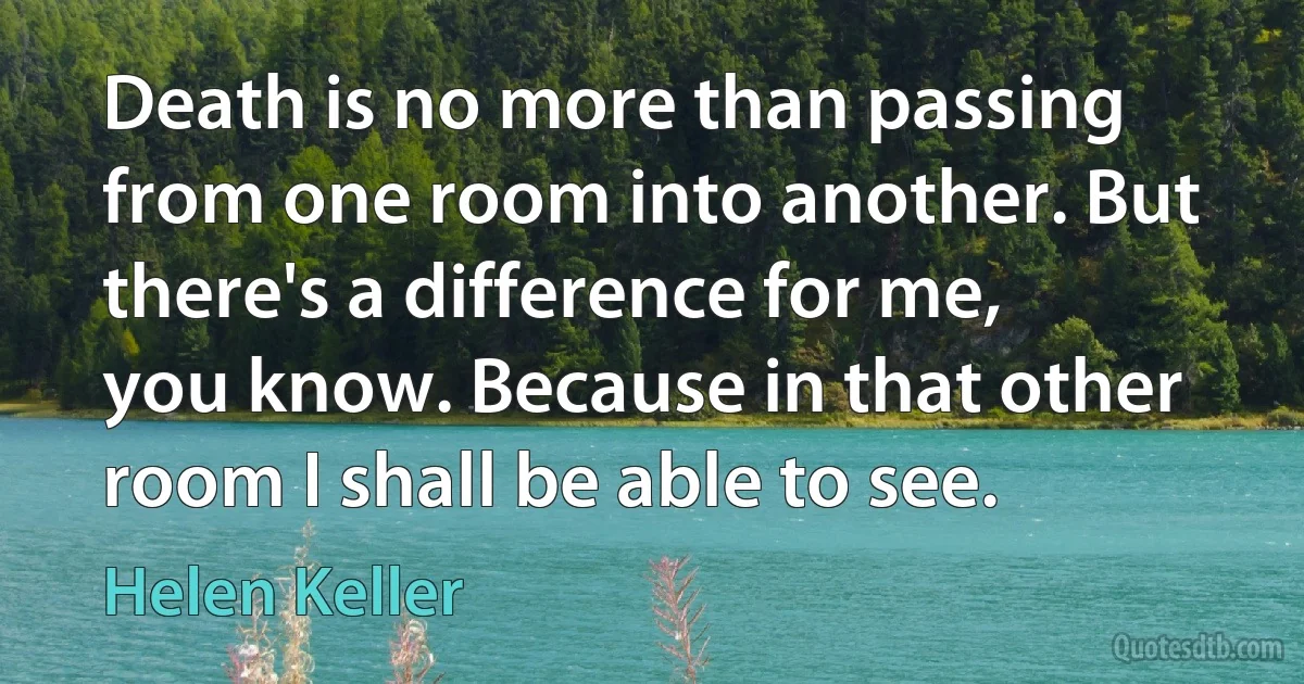 Death is no more than passing from one room into another. But there's a difference for me, you know. Because in that other room I shall be able to see. (Helen Keller)