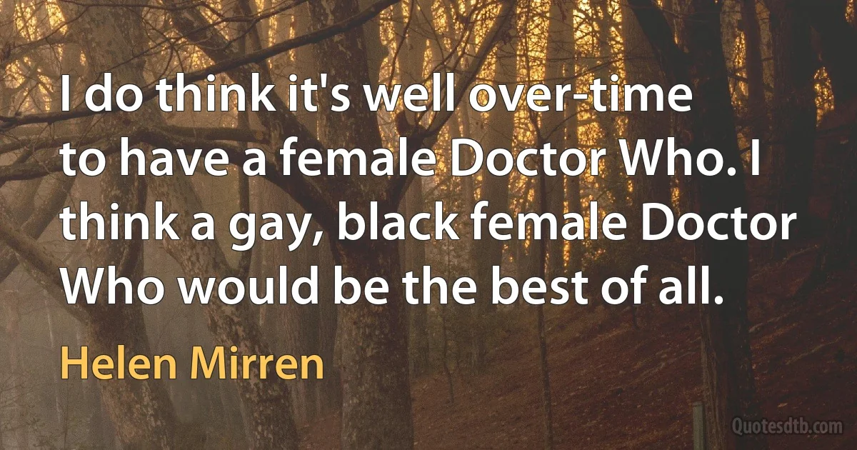 I do think it's well over-time to have a female Doctor Who. I think a gay, black female Doctor Who would be the best of all. (Helen Mirren)