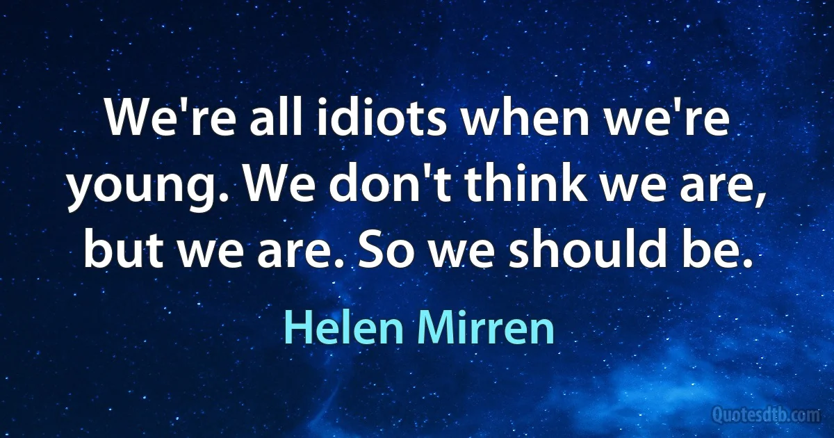 We're all idiots when we're young. We don't think we are, but we are. So we should be. (Helen Mirren)