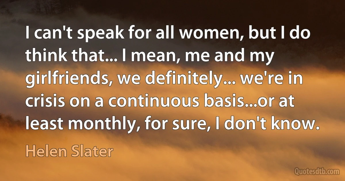 I can't speak for all women, but I do think that... I mean, me and my girlfriends, we definitely... we're in crisis on a continuous basis...or at least monthly, for sure, I don't know. (Helen Slater)