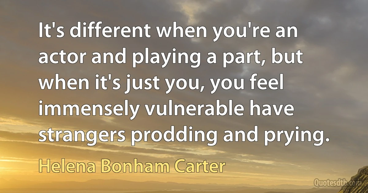 It's different when you're an actor and playing a part, but when it's just you, you feel immensely vulnerable have strangers prodding and prying. (Helena Bonham Carter)