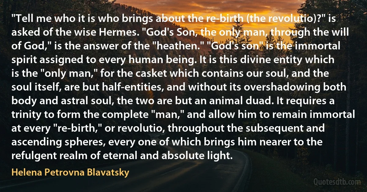 "Tell me who it is who brings about the re-birth (the revolutio)?" is asked of the wise Hermes. "God's Son, the only man, through the will of God," is the answer of the "heathen." "God's son" is the immortal spirit assigned to every human being. It is this divine entity which is the "only man," for the casket which contains our soul, and the soul itself, are but half-entities, and without its overshadowing both body and astral soul, the two are but an animal duad. It requires a trinity to form the complete "man," and allow him to remain immortal at every "re-birth," or revolutio, throughout the subsequent and ascending spheres, every one of which brings him nearer to the refulgent realm of eternal and absolute light. (Helena Petrovna Blavatsky)