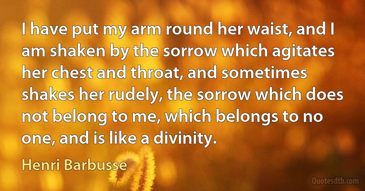 I have put my arm round her waist, and I am shaken by the sorrow which agitates her chest and throat, and sometimes shakes her rudely, the sorrow which does not belong to me, which belongs to no one, and is like a divinity. (Henri Barbusse)