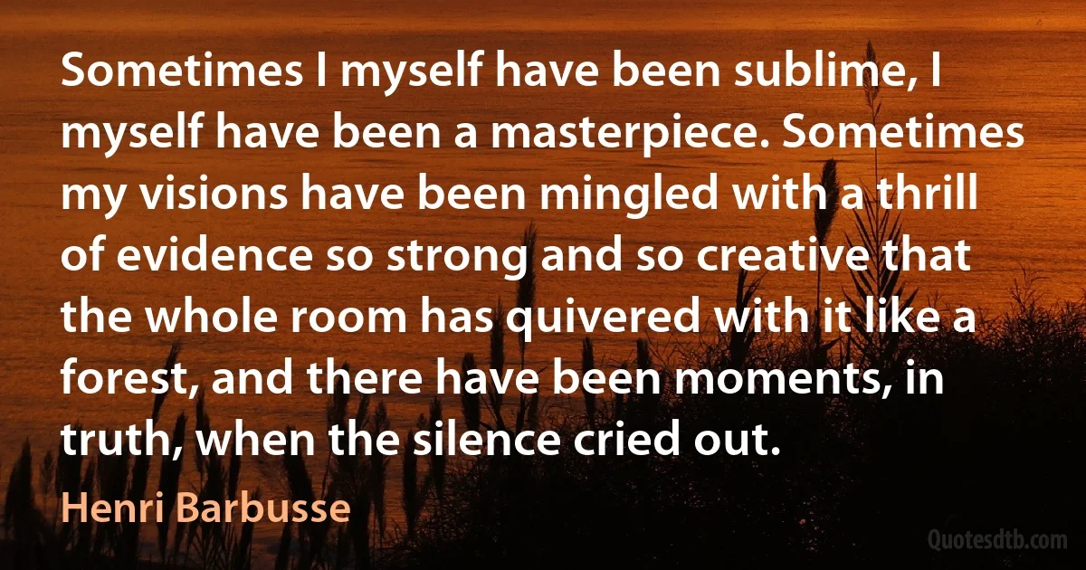 Sometimes I myself have been sublime, I myself have been a masterpiece. Sometimes my visions have been mingled with a thrill of evidence so strong and so creative that the whole room has quivered with it like a forest, and there have been moments, in truth, when the silence cried out. (Henri Barbusse)