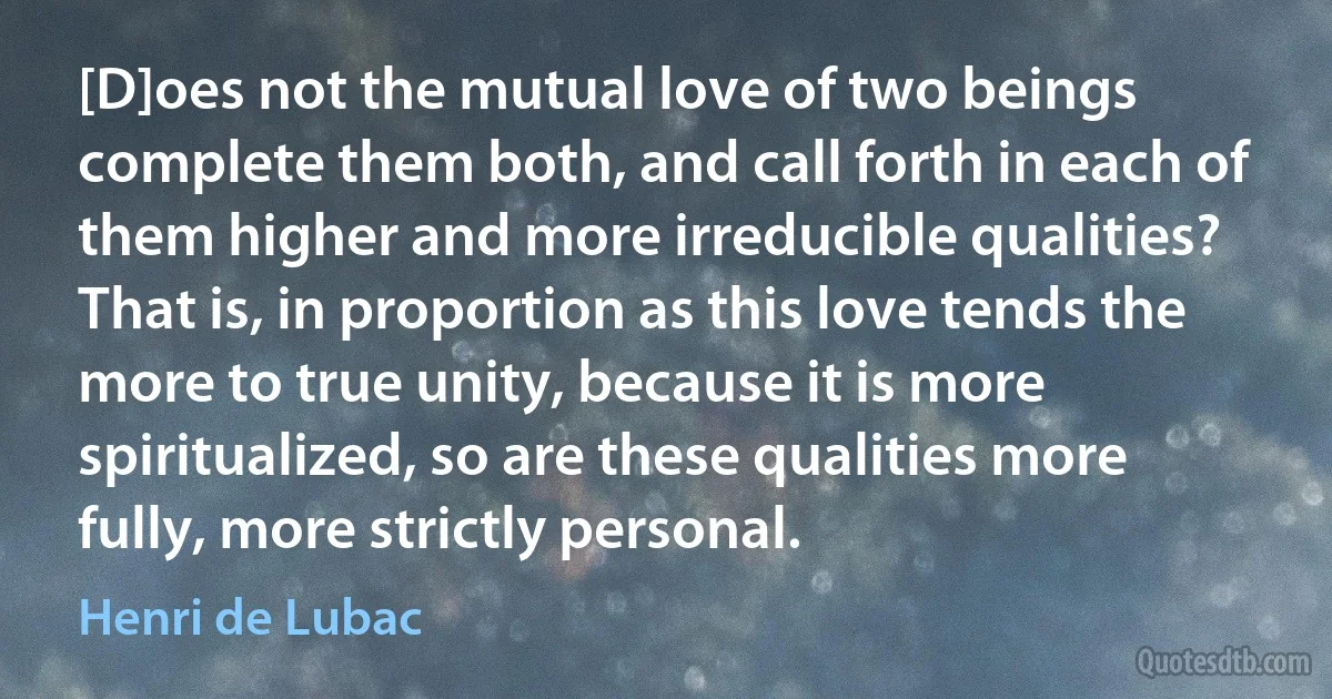 [D]oes not the mutual love of two beings complete them both, and call forth in each of them higher and more irreducible qualities? That is, in proportion as this love tends the more to true unity, because it is more spiritualized, so are these qualities more fully, more strictly personal. (Henri de Lubac)