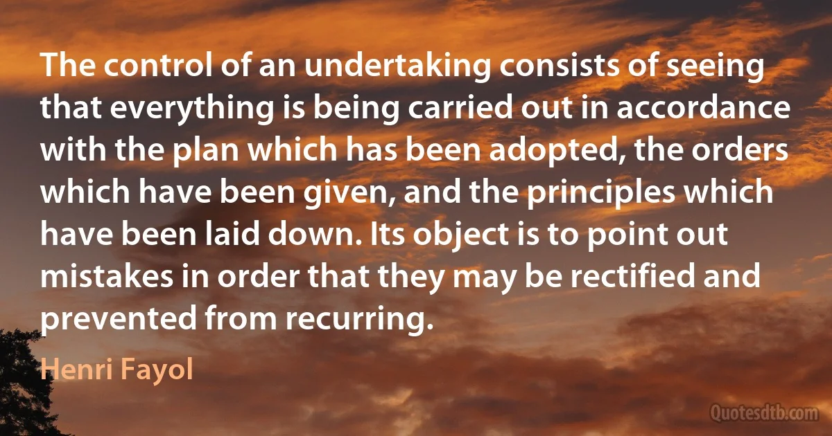 The control of an undertaking consists of seeing that everything is being carried out in accordance with the plan which has been adopted, the orders which have been given, and the principles which have been laid down. Its object is to point out mistakes in order that they may be rectified and prevented from recurring. (Henri Fayol)