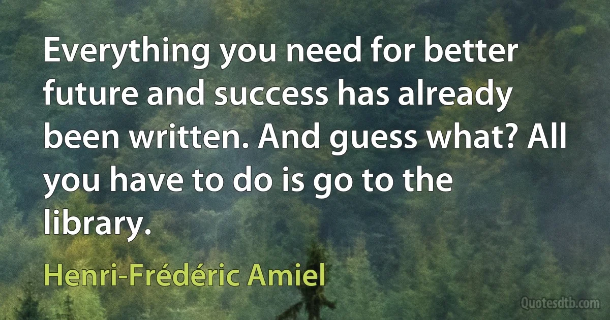 Everything you need for better future and success has already been written. And guess what? All you have to do is go to the library. (Henri-Frédéric Amiel)