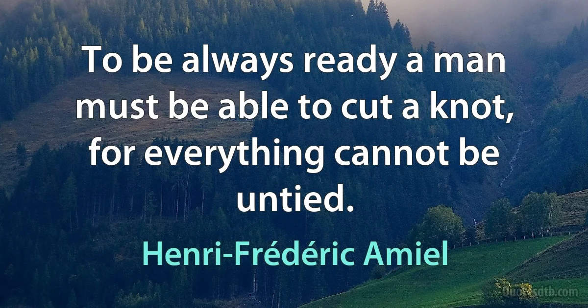 To be always ready a man must be able to cut a knot, for everything cannot be untied. (Henri-Frédéric Amiel)