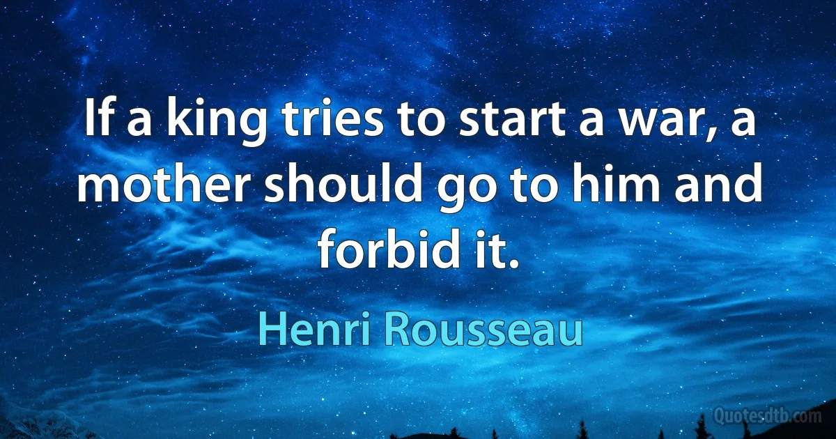 If a king tries to start a war, a mother should go to him and forbid it. (Henri Rousseau)