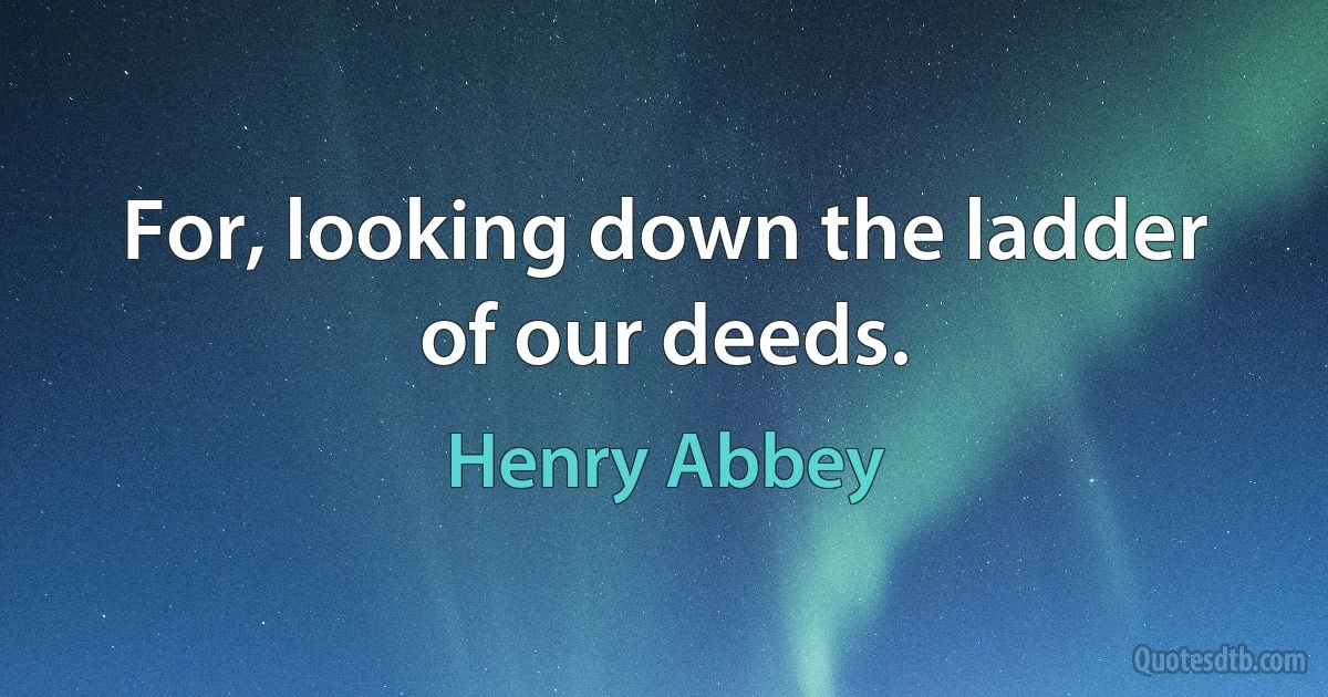 For, looking down the ladder of our deeds. (Henry Abbey)