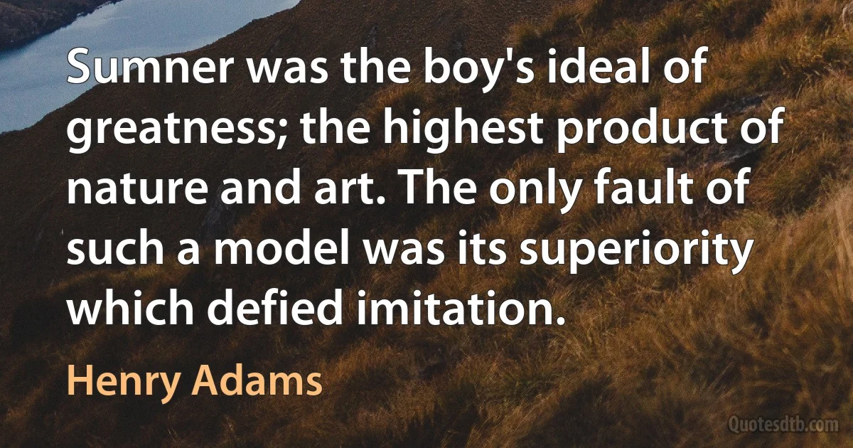 Sumner was the boy's ideal of greatness; the highest product of nature and art. The only fault of such a model was its superiority which defied imitation. (Henry Adams)