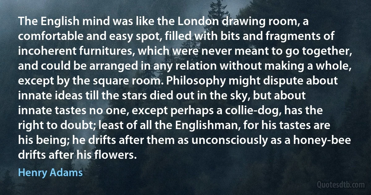 The English mind was like the London drawing room, a comfortable and easy spot, filled with bits and fragments of incoherent furnitures, which were never meant to go together, and could be arranged in any relation without making a whole, except by the square room. Philosophy might dispute about innate ideas till the stars died out in the sky, but about innate tastes no one, except perhaps a collie-dog, has the right to doubt; least of all the Englishman, for his tastes are his being; he drifts after them as unconsciously as a honey-bee drifts after his flowers. (Henry Adams)