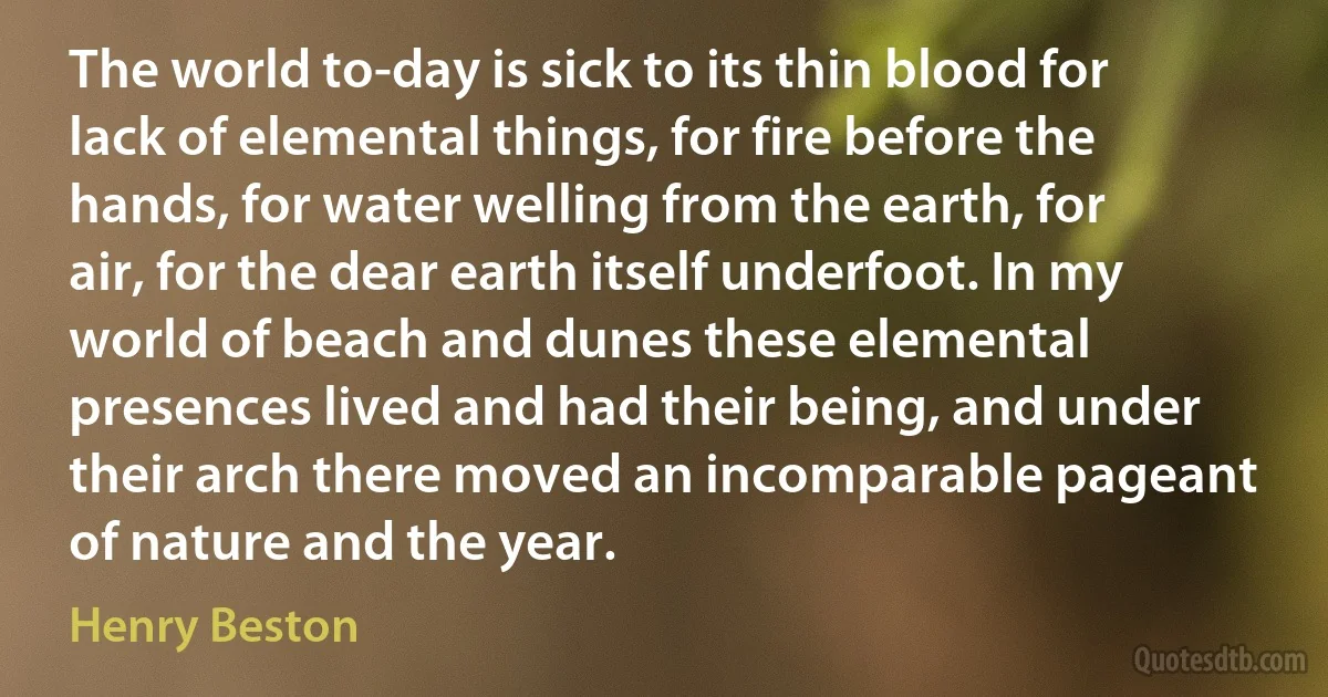 The world to-day is sick to its thin blood for lack of elemental things, for fire before the hands, for water welling from the earth, for air, for the dear earth itself underfoot. In my world of beach and dunes these elemental presences lived and had their being, and under their arch there moved an incomparable pageant of nature and the year. (Henry Beston)