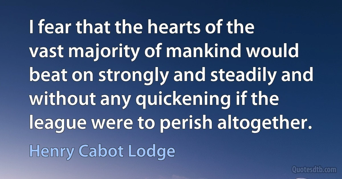 I fear that the hearts of the vast majority of mankind would beat on strongly and steadily and without any quickening if the league were to perish altogether. (Henry Cabot Lodge)