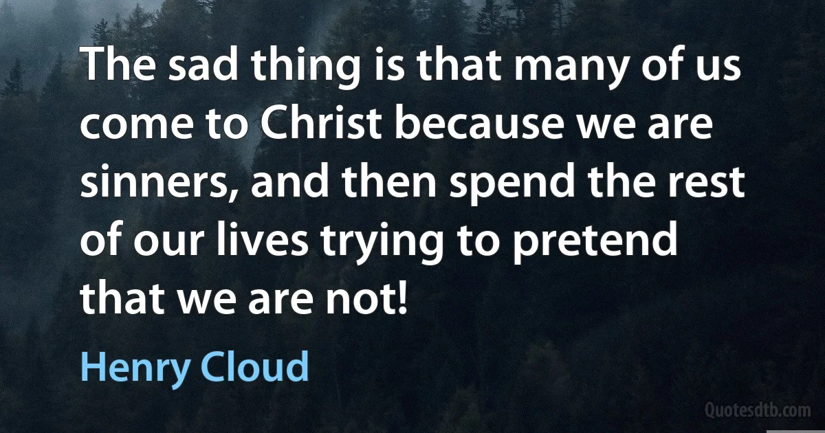 The sad thing is that many of us come to Christ because we are sinners, and then spend the rest of our lives trying to pretend that we are not! (Henry Cloud)