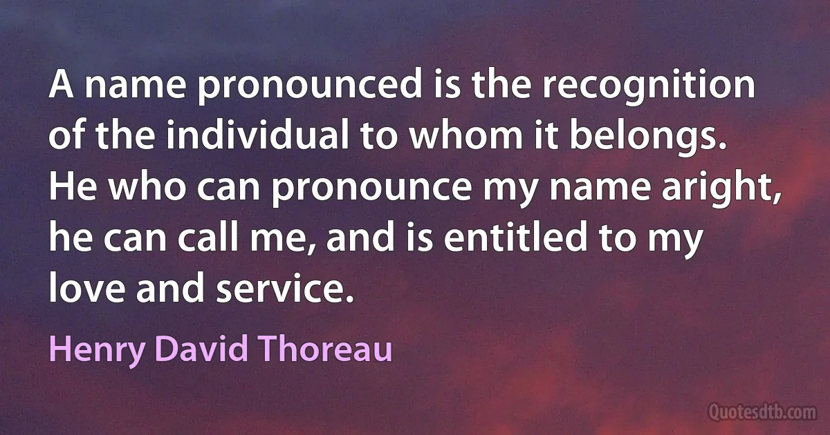 A name pronounced is the recognition of the individual to whom it belongs. He who can pronounce my name aright, he can call me, and is entitled to my love and service. (Henry David Thoreau)