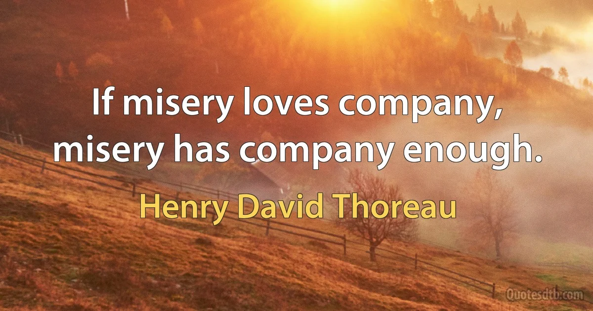 If misery loves company, misery has company enough. (Henry David Thoreau)