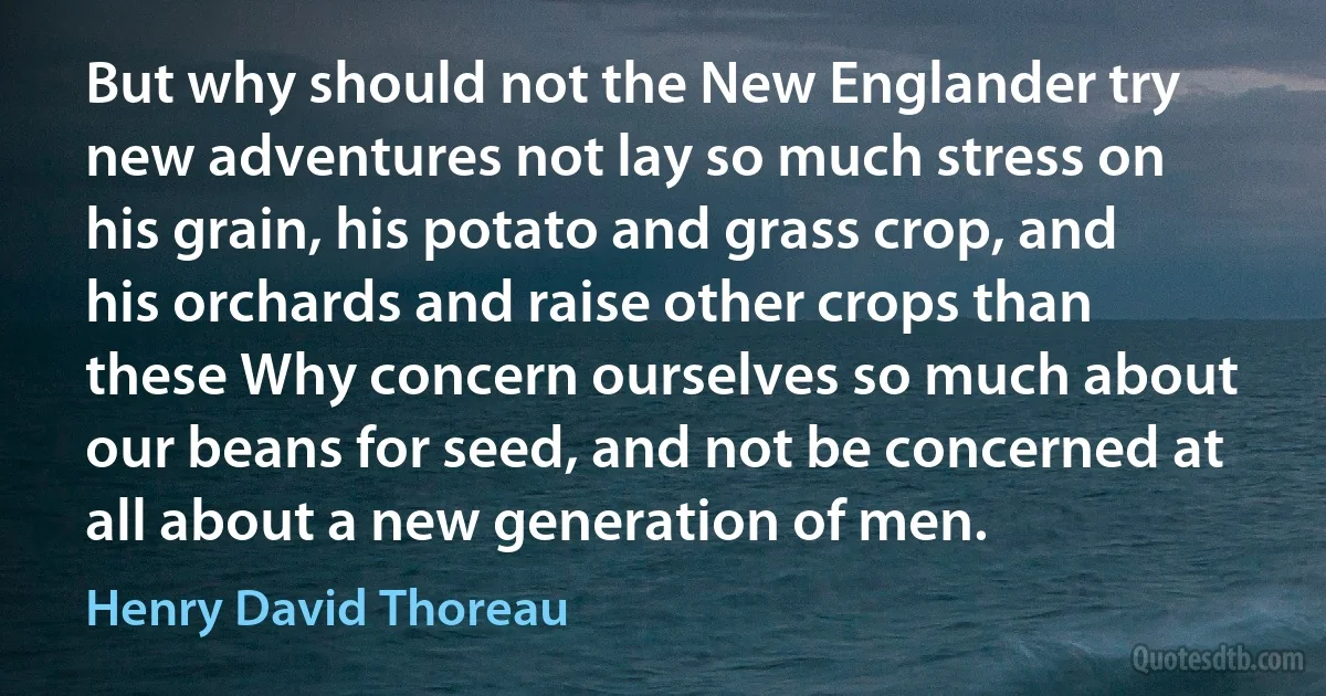 But why should not the New Englander try new adventures not lay so much stress on his grain, his potato and grass crop, and his orchards and raise other crops than these Why concern ourselves so much about our beans for seed, and not be concerned at all about a new generation of men. (Henry David Thoreau)