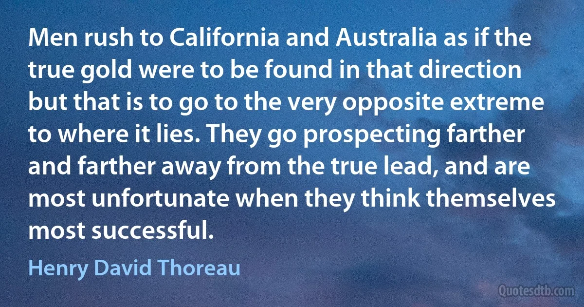 Men rush to California and Australia as if the true gold were to be found in that direction but that is to go to the very opposite extreme to where it lies. They go prospecting farther and farther away from the true lead, and are most unfortunate when they think themselves most successful. (Henry David Thoreau)