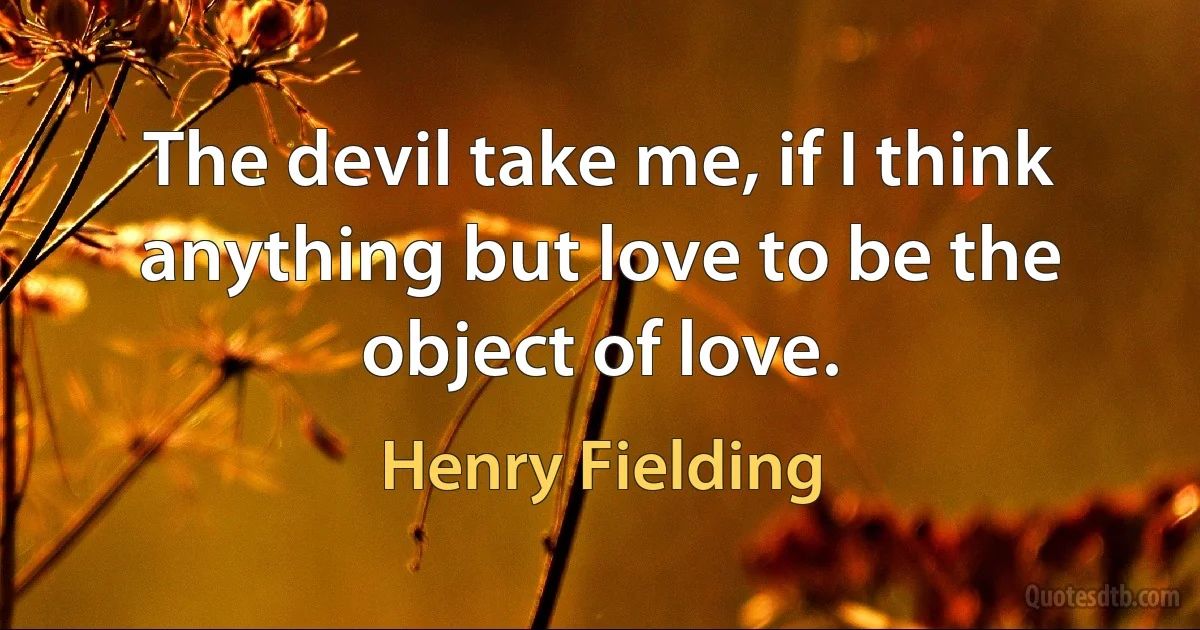 The devil take me, if I think anything but love to be the object of love. (Henry Fielding)