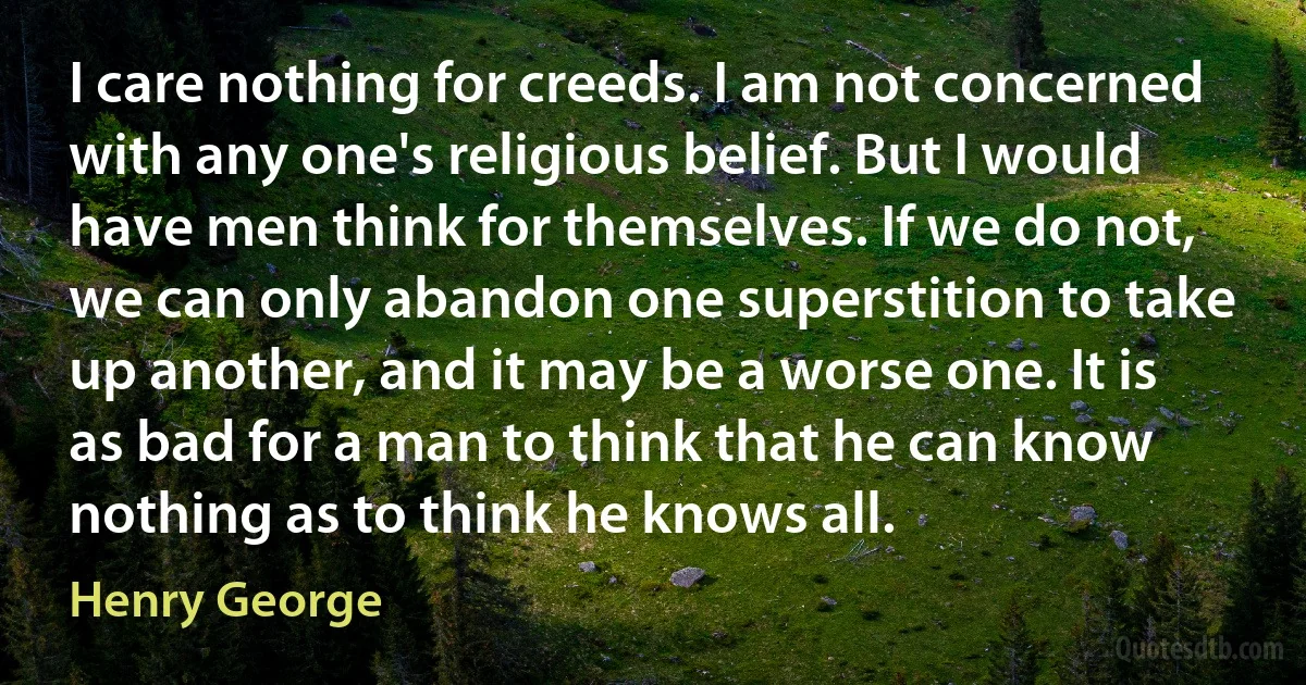 I care nothing for creeds. I am not concerned with any one's religious belief. But I would have men think for themselves. If we do not, we can only abandon one superstition to take up another, and it may be a worse one. It is as bad for a man to think that he can know nothing as to think he knows all. (Henry George)