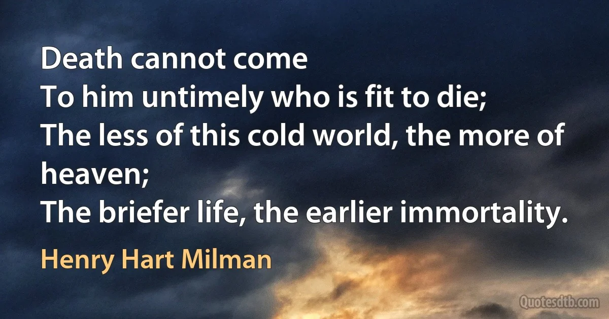 Death cannot come
To him untimely who is fit to die;
The less of this cold world, the more of heaven;
The briefer life, the earlier immortality. (Henry Hart Milman)