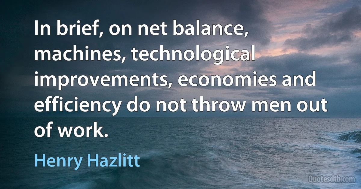 In brief, on net balance, machines, technological improvements, economies and efficiency do not throw men out of work. (Henry Hazlitt)