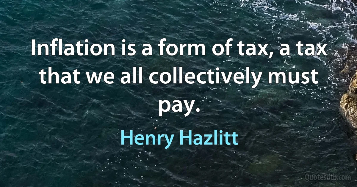 Inflation is a form of tax, a tax that we all collectively must pay. (Henry Hazlitt)