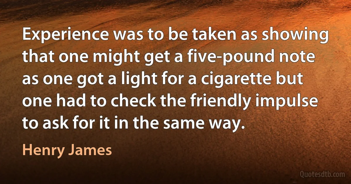 Experience was to be taken as showing that one might get a five-pound note as one got a light for a cigarette but one had to check the friendly impulse to ask for it in the same way. (Henry James)