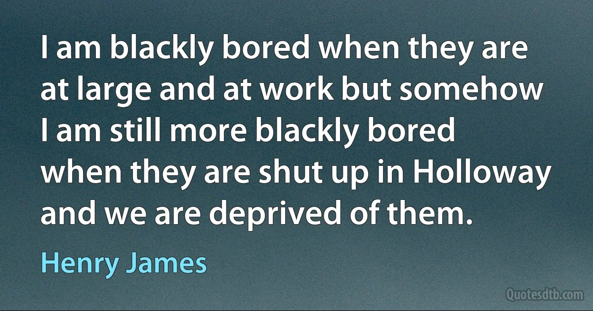 I am blackly bored when they are at large and at work but somehow I am still more blackly bored when they are shut up in Holloway and we are deprived of them. (Henry James)