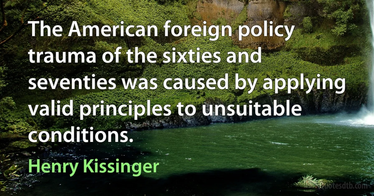 The American foreign policy trauma of the sixties and seventies was caused by applying valid principles to unsuitable conditions. (Henry Kissinger)