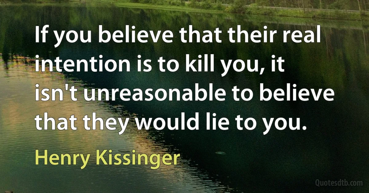 If you believe that their real intention is to kill you, it isn't unreasonable to believe that they would lie to you. (Henry Kissinger)