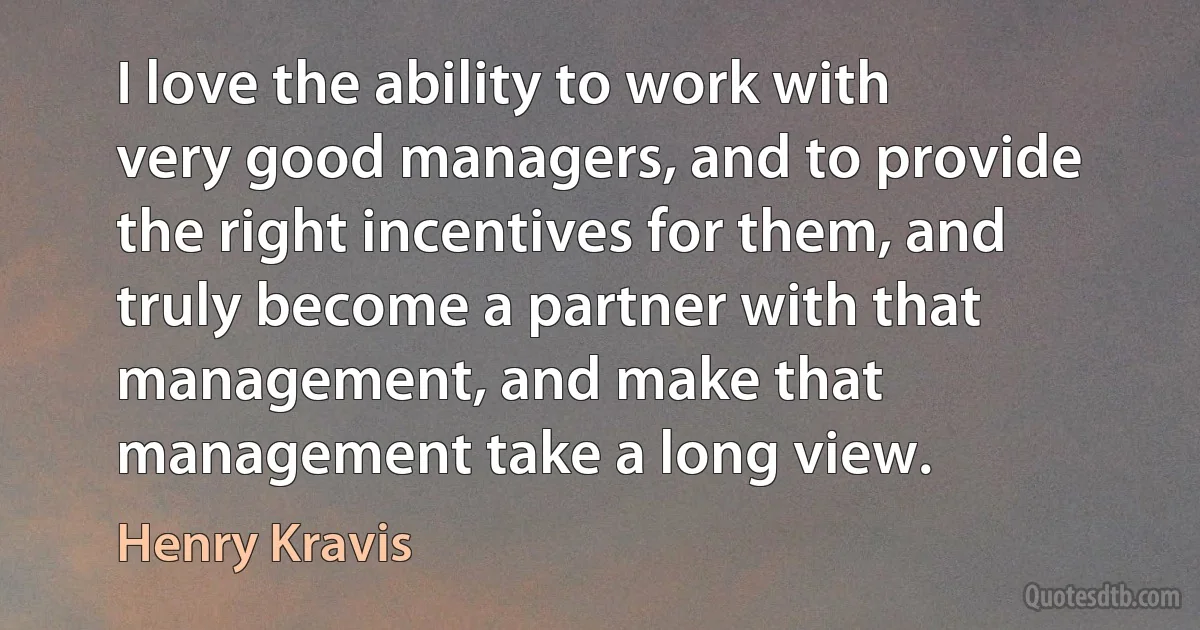 I love the ability to work with very good managers, and to provide the right incentives for them, and truly become a partner with that management, and make that management take a long view. (Henry Kravis)